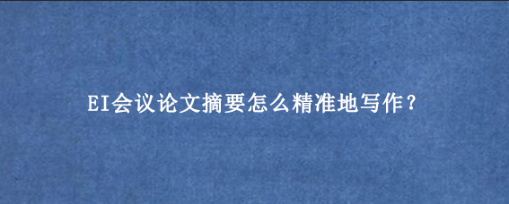 EI会议论文摘要怎么精准地写作？
