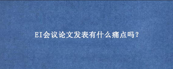 EI会议论文发表有什么痛点吗？