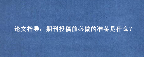 论文指导：期刊投稿前必做的准备是什么？