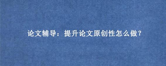 论文辅导：提升论文原创性怎么做？