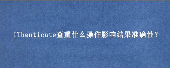iThenticate查重什么操作影响结果准确性？