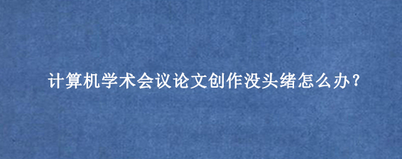 计算机学术会议论文创作没头绪怎么办？