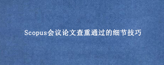 Scopus会议论文查重通过的细节技巧