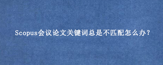 Scopus会议论文关键词总是不匹配怎么办？