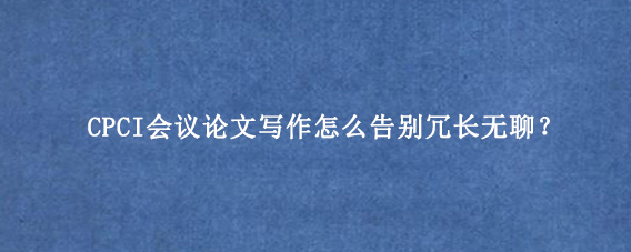 CPCI会议论文写作怎么告别冗长无聊？