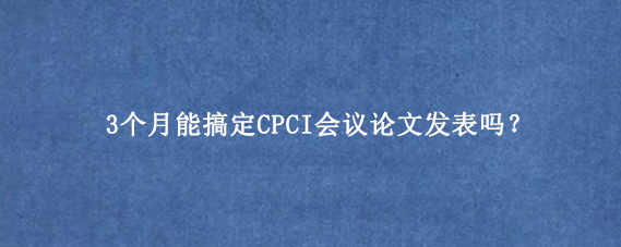 3个月能搞定CPCI会议论文发表吗？