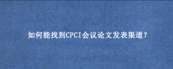 如何能找到CPCI会议论文发表渠道？