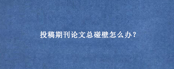 投稿期刊论文总碰壁怎么办？