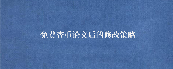 免费查重论文后的修改策略