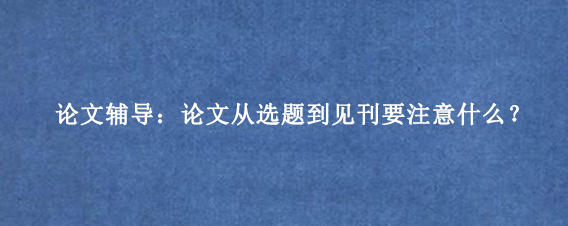 论文辅导：论文从选题到见刊要注意什么？