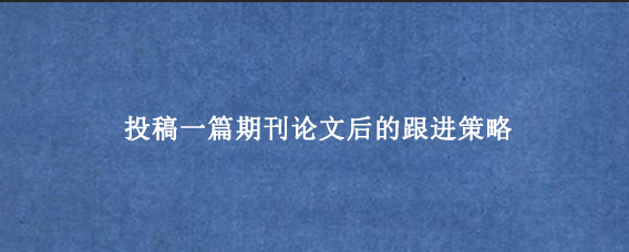投稿一篇期刊论文后的跟进策略