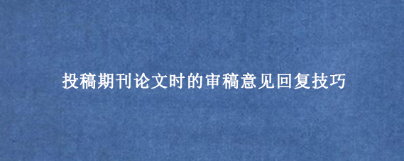 投稿期刊论文时的审稿意见回复技巧