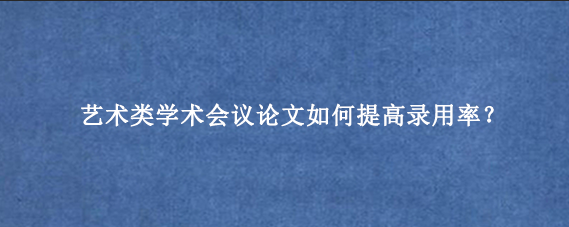 艺术类学术会议论文如何提高录用率？