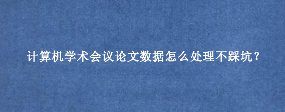 计算机学术会议论文数据怎么处理不踩坑？