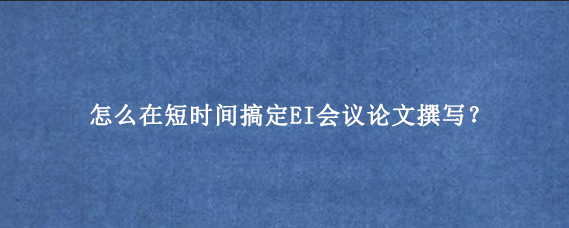 怎么在短时间搞定EI会议论文撰写？
