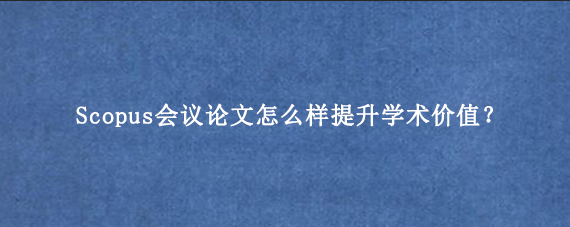 Scopus会议论文怎么样提升学术价值？
