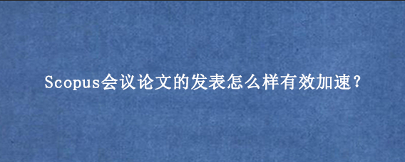 Scopus会议论文的发表怎么样有效加速？