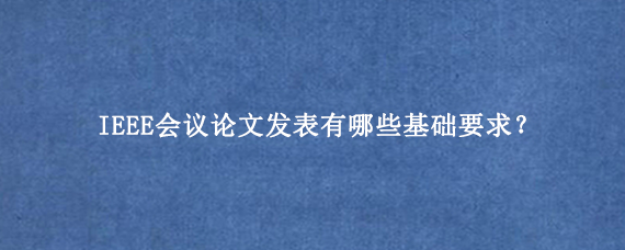 IEEE会议论文发表有哪些基础要求？