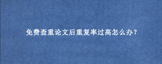 免费查重论文后重复率过高怎么办？