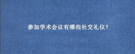 参加学术会议有哪些社交礼仪？