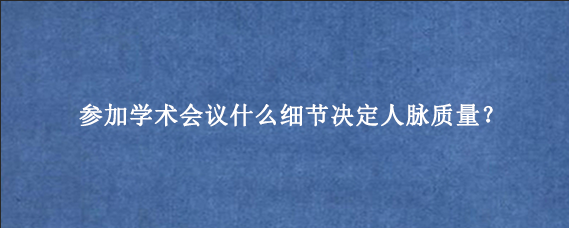 参加学术会议什么细节决定人脉质量？