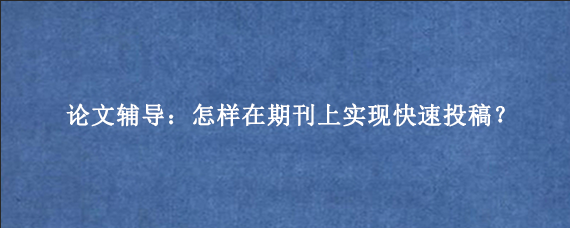 论文辅导：怎样在期刊上实现快速投稿？