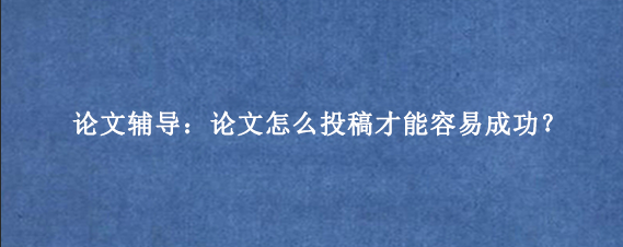 论文辅导：论文怎么投稿才能容易成功？