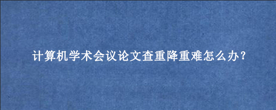 计算机学术会议论文查重降重难怎么办？