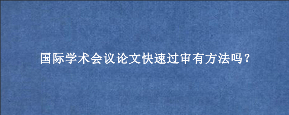 国际学术会议论文快速过审有方法吗？