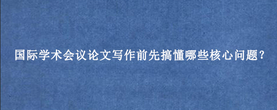 国际学术会议论文写作前先搞懂哪些核心问题？