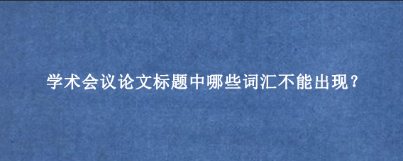 学术会议论文标题中哪些词汇不能出现？