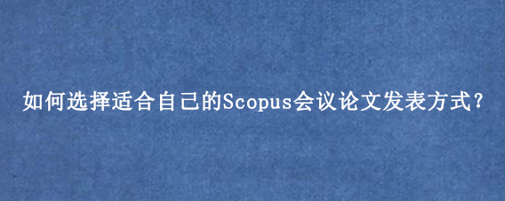 如何选择适合自己的Scopus会议论文发表方式？