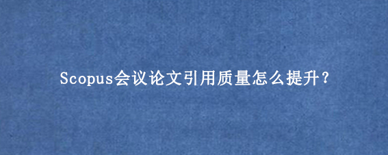 Scopus会议论文引用质量怎么提升？