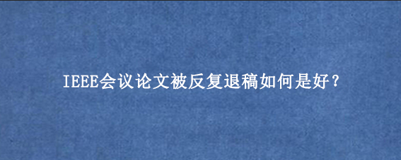 IEEE会议论文被反复退稿如何是好？