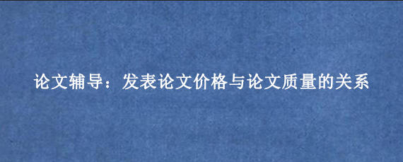 论文辅导：发表论文价格与论文质量的关系