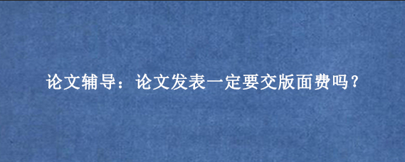 论文辅导：论文发表一定要交版面费吗？