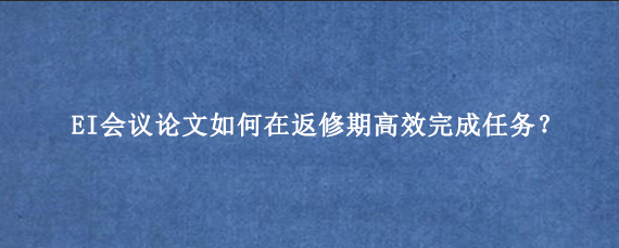 EI会议论文如何在返修期高效完成任务？