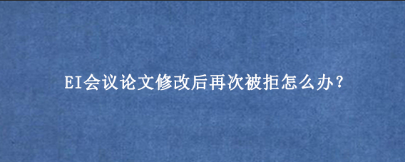 EI会议论文修改后再次被拒怎么办？