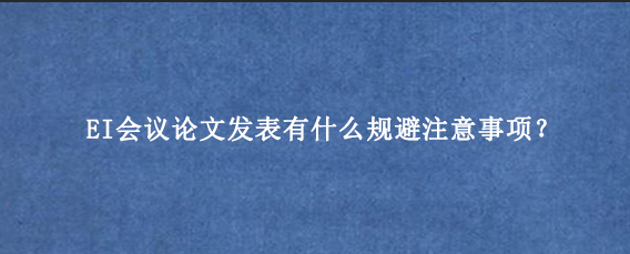 EI会议论文发表有什么规避注意事项？