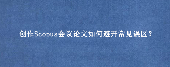 创作Scopus会议论文如何避开常见误区？