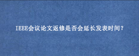 IEEE会议论文返修是否会延长发表时间？