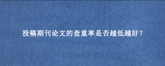 投稿期刊论文的查重率是否越低越好？