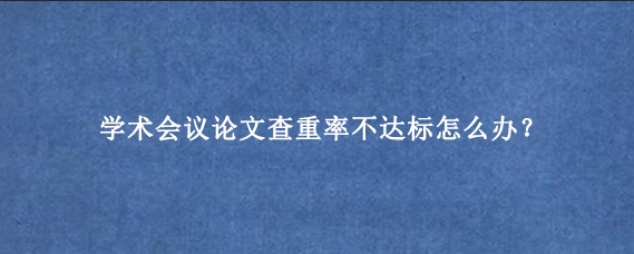 学术会议论文查重率不达标怎么办？