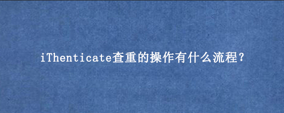 iThenticate查重的操作有什么流程？