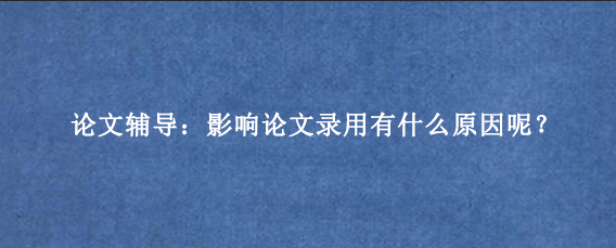 论文辅导：影响论文录用有什么原因呢？