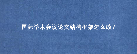 国际学术会议论文结构框架怎么改？