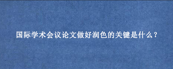 国际学术会议论文做好润色的关键是什么？