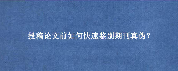 投稿论文前如何快速鉴别期刊真伪？