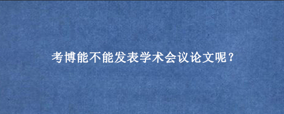 考博能不能发表学术会议论文呢？