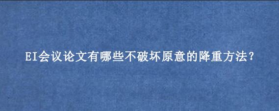 EI会议论文有哪些不破坏原意的降重方法？